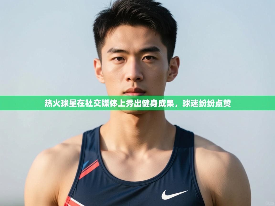 爱游戏体育下载-热火球星在社交媒体上秀出健身成果，球迷纷纷点赞