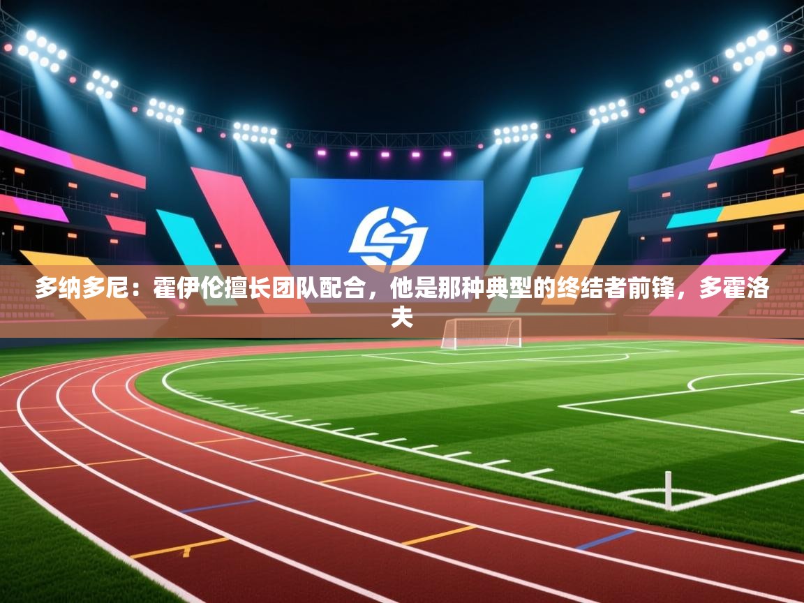 爱游戏直播-多纳多尼：霍伊伦擅长团队配合，他是那种典型的终结者前锋，多霍洛夫  第2张