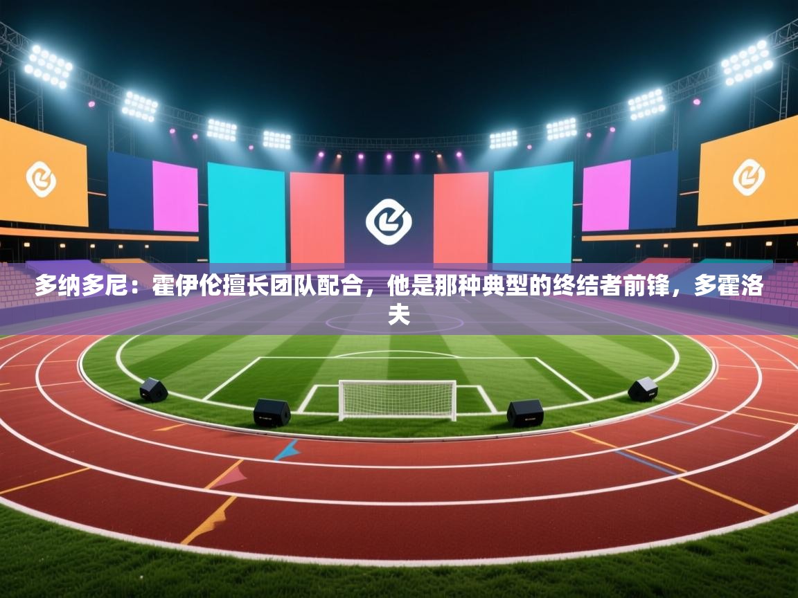 爱游戏直播-多纳多尼：霍伊伦擅长团队配合，他是那种典型的终结者前锋，多霍洛夫  第4张