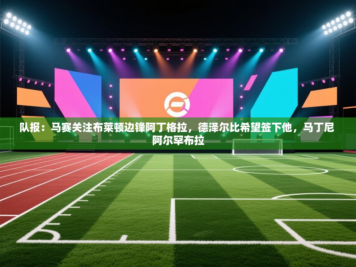 爱体育游戏网站-队报：马赛关注布莱顿边锋阿丁格拉，德泽尔比希望签下他，马丁尼 阿尔罕布拉